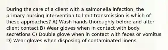 During the care of a client with a salmonella infection, the primary nursing intervention to limit transmission is which of these approaches? A) Wash hands thoroughly before and after client contact B) Wear gloves when in contact with body secretions C) Double glove when in contact with feces or vomitus D) Wear gloves when disposing of contaminated linens