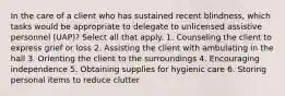 In the care of a client who has sustained recent blindness, which tasks would be appropriate to delegate to unlicensed assistive personnel (UAP)? Select all that apply. 1. Counseling the client to express grief or loss 2. Assisting the client with ambulating in the hall 3. Orienting the client to the surroundings 4. Encouraging independence 5. Obtaining supplies for hygienic care 6. Storing personal items to reduce clutter