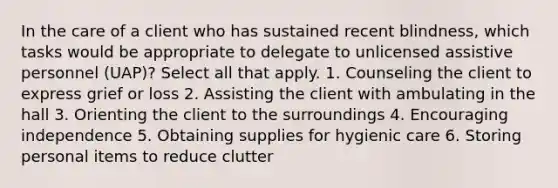 In the care of a client who has sustained recent blindness, which tasks would be appropriate to delegate to unlicensed assistive personnel (UAP)? Select all that apply. 1. Counseling the client to express grief or loss 2. Assisting the client with ambulating in the hall 3. Orienting the client to the surroundings 4. Encouraging independence 5. Obtaining supplies for hygienic care 6. Storing personal items to reduce clutter