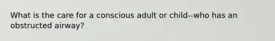 What is the care for a conscious adult or child--who has an obstructed airway?