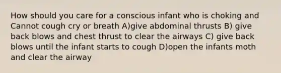 How should you care for a conscious infant who is choking and Cannot cough cry or breath A)give abdominal thrusts B) give back blows and chest thrust to clear the airways C) give back blows until the infant starts to cough D)open the infants moth and clear the airway