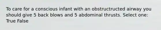 To care for a conscious infant with an obstructructed airway you should give 5 back blows and 5 abdominal thrusts. Select one: True False