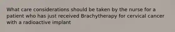 What care considerations should be taken by the nurse for a patient who has just received Brachytherapy for cervical cancer with a radioactive implant