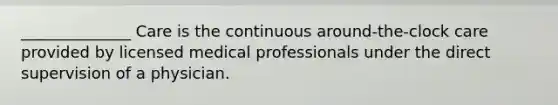 ______________ Care is the continuous around-the-clock care provided by licensed medical professionals under the direct supervision of a physician.