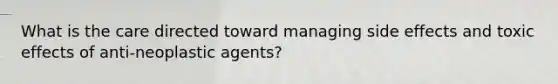 What is the care directed toward managing side effects and toxic effects of anti-neoplastic agents?