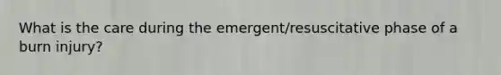 What is the care during the emergent/resuscitative phase of a burn injury?