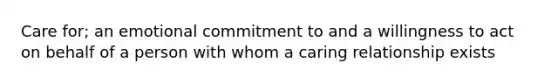 Care for; an emotional commitment to and a willingness to act on behalf of a person with whom a caring relationship exists