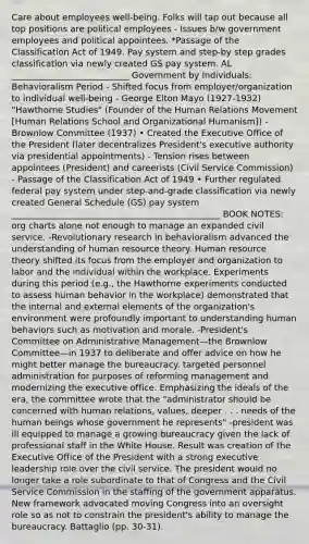 Care about employees well-being. Folks will tap out because all top positions are political employees - Issues b/w government employees and political appointees. *Passage of the Classification Act of 1949. Pay system and step-by step grades classification via newly created GS pay system. AL ___________________________ Government by Individuals: Behavioralism Period - Shifted focus from employer/organization to individual well-being - George Elton Mayo (1927-1932) "Hawthorne Studies" (Founder of the Human Relations Movement [Human Relations School and Organizational Humanism]) - Brownlow Committee (1937) • Created the Executive Office of the President (later decentralizes President's executive authority via presidential appointments) - Tension rises between appointees (President) and careerists (Civil Service Commission) - Passage of the Classification Act of 1949 • Further regulated federal pay system under step-and-grade classification via newly created General Schedule (GS) pay system ________________________________________________ BOOK NOTES: org charts alone not enough to manage an expanded civil service. -Revolutionary research in behavioralism advanced the understanding of human resource theory. Human resource theory shifted its focus from the employer and organization to labor and the individual within the workplace. Experiments during this period (e.g., the Hawthorne experiments conducted to assess human behavior in the workplace) demonstrated that the internal and external elements of the organization's environment were profoundly important to understanding human behaviors such as motivation and morale. -President's Committee on Administrative Management—the Brownlow Committee—in 1937 to deliberate and offer advice on how he might better manage the bureaucracy. targeted personnel administration for purposes of reforming management and modernizing the executive office. Emphasizing the ideals of the era, the committee wrote that the "administrator should be concerned with human relations, values, deeper . . . needs of the human beings whose government he represents" -president was ill equipped to manage a growing bureaucracy given the lack of professional staff in the White House. Result was creation of the Executive Office of the President with a strong executive leadership role over the civil service. The president would no longer take a role subordinate to that of Congress and the Civil Service Commission in the staffing of the government apparatus. New framework advocated moving Congress into an oversight role so as not to constrain the president's ability to manage the bureaucracy. Battaglio (pp. 30-31).