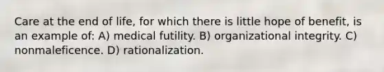 Care at the end of life, for which there is little hope of benefit, is an example of: A) medical futility. B) organizational integrity. C) nonmaleficence. D) rationalization.