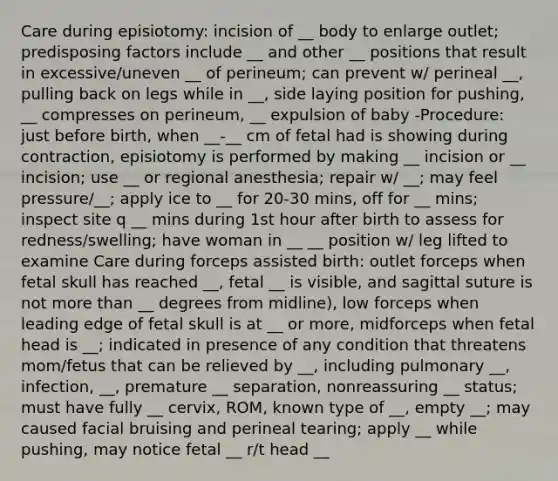 Care during episiotomy: incision of __ body to enlarge outlet; predisposing factors include __ and other __ positions that result in excessive/uneven __ of perineum; can prevent w/ perineal __, pulling back on legs while in __, side laying position for pushing, __ compresses on perineum, __ expulsion of baby -Procedure: just before birth, when __-__ cm of fetal had is showing during contraction, episiotomy is performed by making __ incision or __ incision; use __ or regional anesthesia; repair w/ __; may feel pressure/__; apply ice to __ for 20-30 mins, off for __ mins; inspect site q __ mins during 1st hour after birth to assess for redness/swelling; have woman in __ __ position w/ leg lifted to examine Care during forceps assisted birth: outlet forceps when fetal skull has reached __, fetal __ is visible, and sagittal suture is not more than __ degrees from midline), low forceps when leading edge of fetal skull is at __ or more, midforceps when fetal head is __; indicated in presence of any condition that threatens mom/fetus that can be relieved by __, including pulmonary __, infection, __, premature __ separation, nonreassuring __ status; must have fully __ cervix, ROM, known type of __, empty __; may caused facial bruising and perineal tearing; apply __ while pushing, may notice fetal __ r/t head __