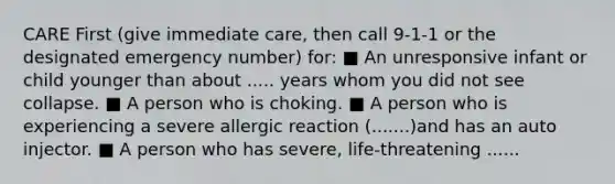 CARE First (give immediate care, then call 9-1-1 or the designated emergency number) for: ■ An unresponsive infant or child younger than about ..... years whom you did not see collapse. ■ A person who is choking. ■ A person who is experiencing a severe allergic reaction (.......)and has an auto injector. ■ A person who has severe, life-threatening ......