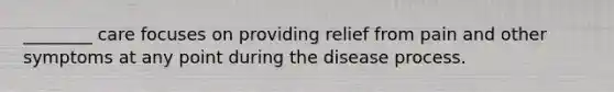 ________ care focuses on providing relief from pain and other symptoms at any point during the disease process.​