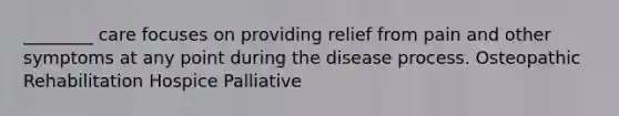 ________ care focuses on providing relief from pain and other symptoms at any point during the disease process.​ ​Osteopathic ​Rehabilitation ​Hospice ​Palliative