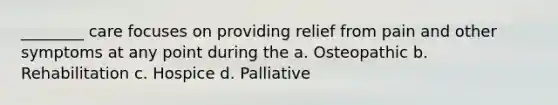 ________ care focuses on providing relief from pain and other symptoms at any point during the a. Osteopathic b. Rehabilitation c. Hospice d. Palliative