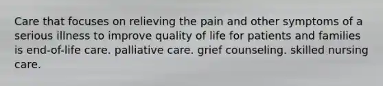 Care that focuses on relieving the pain and other symptoms of a serious illness to improve quality of life for patients and families is end-of-life care. palliative care. grief counseling. skilled nursing care.