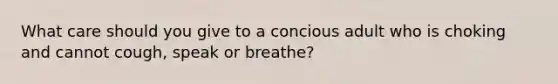 What care should you give to a concious adult who is choking and cannot cough, speak or breathe?