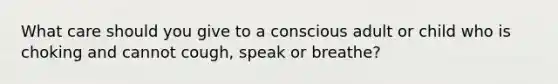 What care should you give to a conscious adult or child who is choking and cannot cough, speak or breathe?