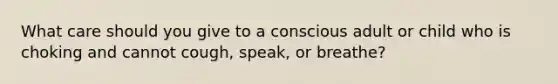 What care should you give to a conscious adult or child who is choking and cannot cough, speak, or breathe?