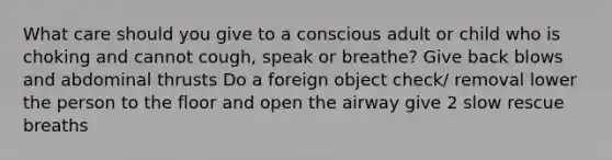 What care should you give to a conscious adult or child who is choking and cannot cough, speak or breathe? Give back blows and abdominal thrusts Do a foreign object check/ removal lower the person to the floor and open the airway give 2 slow rescue breaths