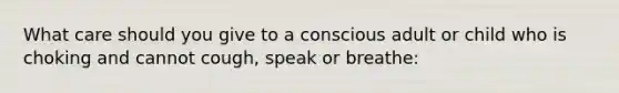 What care should you give to a conscious adult or child who is choking and cannot cough, speak or breathe: