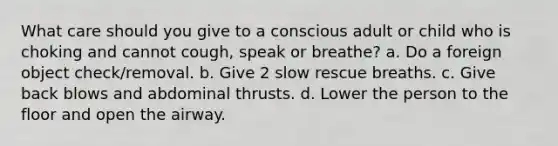 What care should you give to a conscious adult or child who is choking and cannot cough, speak or breathe? a. Do a foreign object check/removal. b. Give 2 slow rescue breaths. c. Give back blows and abdominal thrusts. d. Lower the person to the floor and open the airway.