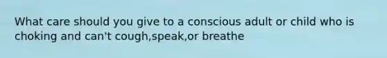 What care should you give to a conscious adult or child who is choking and can't cough,speak,or breathe