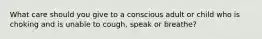 What care should you give to a conscious adult or child who is choking and is unable to cough, speak or breathe?