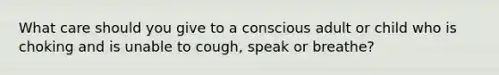 What care should you give to a conscious adult or child who is choking and is unable to cough, speak or breathe?