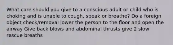 What care should you give to a conscious adult or child who is choking and is unable to cough, speak or breathe? Do a foreign object check/removal lower the person to the floor and open the airway Give back blows and abdominal thrusts give 2 slow rescue breaths