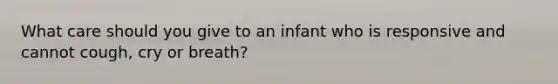 What care should you give to an infant who is responsive and cannot cough, cry or breath?