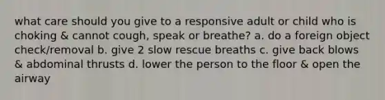 what care should you give to a responsive adult or child who is choking & cannot cough, speak or breathe? a. do a foreign object check/removal b. give 2 slow rescue breaths c. give back blows & abdominal thrusts d. lower the person to the floor & open the airway