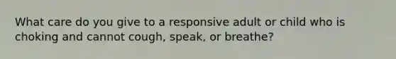 What care do you give to a responsive adult or child who is choking and cannot cough, speak, or breathe?