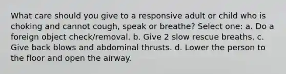 What care should you give to a responsive adult or child who is choking and cannot cough, speak or breathe? Select one: a. Do a foreign object check/removal. b. Give 2 slow rescue breaths. c. Give back blows and abdominal thrusts. d. Lower the person to the floor and open the airway.