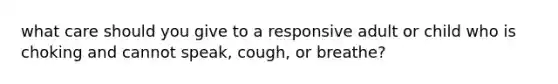 what care should you give to a responsive adult or child who is choking and cannot speak, cough, or breathe?