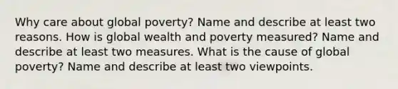 Why care about global poverty? Name and describe at least two reasons. How is global wealth and poverty measured? Name and describe at least two measures. What is the cause of global poverty? Name and describe at least two viewpoints.