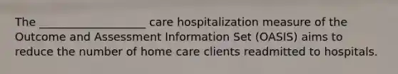 The ___________________ care hospitalization measure of the Outcome and Assessment Information Set (OASIS) aims to reduce the number of home care clients readmitted to hospitals.