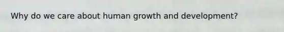 Why do we care about human growth and development?