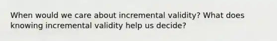 When would we care about incremental validity? What does knowing incremental validity help us decide?