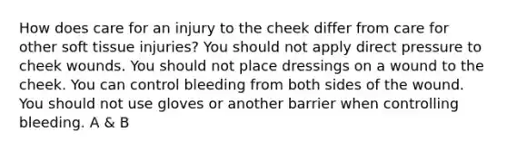 How does care for an injury to the cheek differ from care for other soft tissue injuries? You should not apply direct pressure to cheek wounds. You should not place dressings on a wound to the cheek. You can control bleeding from both sides of the wound. You should not use gloves or another barrier when controlling bleeding. A & B