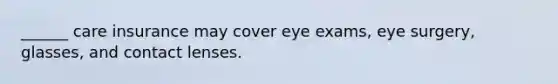 ______ care insurance may cover eye exams, eye surgery, glasses, and contact lenses.