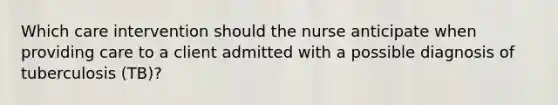 Which care intervention should the nurse anticipate when providing care to a client admitted with a possible diagnosis of tuberculosis (TB)?