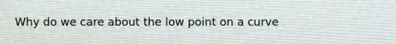 Why do we care about the low point on a curve