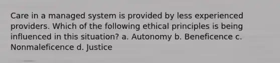 Care in a managed system is provided by less experienced providers. Which of the following ethical principles is being influenced in this situation? a. Autonomy b. Beneficence c. Nonmaleficence d. Justice