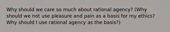 Why should we care so much about rational agency? (Why should we not use pleasure and pain as a basis for my ethics? Why should I use rational agency as the basis?)