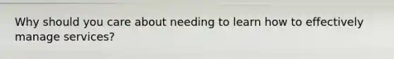 Why should you care about needing to learn how to effectively manage services?