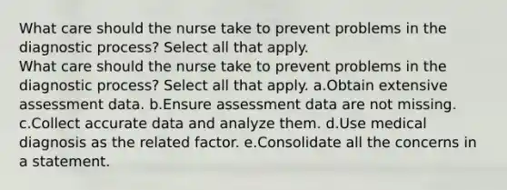 What care should the nurse take to prevent problems in the diagnostic process? Select all that apply. What care should the nurse take to prevent problems in the diagnostic process? Select all that apply. a.Obtain extensive assessment data. b.Ensure assessment data are not missing. c.Collect accurate data and analyze them. d.Use medical diagnosis as the related factor. e.Consolidate all the concerns in a statement.