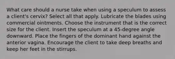 What care should a nurse take when using a speculum to assess a client's cervix? Select all that apply. Lubricate the blades using commercial ointments. Choose the instrument that is the correct size for the client. Insert the speculum at a 45-degree angle downward. Place the fingers of the dominant hand against the anterior vagina. Encourage the client to take deep breaths and keep her feet in the stirrups.