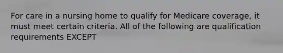 For care in a nursing home to qualify for Medicare coverage, it must meet certain criteria. All of the following are qualification requirements EXCEPT