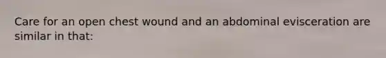 Care for an open chest wound and an abdominal evisceration are similar in​ that: