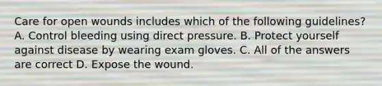 Care for open wounds includes which of the following guidelines? A. Control bleeding using direct pressure. B. Protect yourself against disease by wearing exam gloves. C. All of the answers are correct D. Expose the wound.